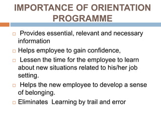 IMPORTANCE OF ORIENTATION
PROGRAMME
 Provides essential, relevant and necessary
information
 Helps employee to gain confidence,
 Lessen the time for the employee to learn
about new situations related to his/her job
setting.
 Helps the new employee to develop a sense
of belonging.
 Eliminates Learning by trail and error
 