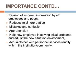 IMPORTANCE CONTD…
 Passing of incorrect information by old
employees and peers.
 Reduces misinterpretation
 Mistakes and confusion
 Apprehension
 Help new employee in solving initial problems
and adjust the new situation/environment,
 Acquaints her with personnel services readily
with in the institution/community
 