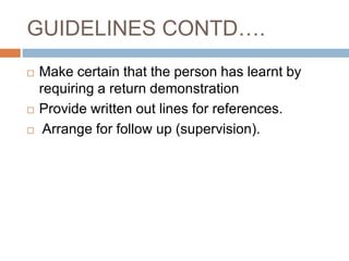 GUIDELINES CONTD….
 Make certain that the person has learnt by
requiring a return demonstration
 Provide written out lines for references.
 Arrange for follow up (supervision).
 