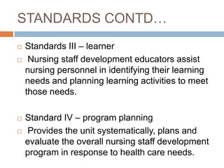 STANDARDS CONTD…
 Standards III – learner
 Nursing staff development educators assist
nursing personnel in identifying their learning
needs and planning learning activities to meet
those needs.
 Standard IV – program planning
 Provides the unit systematically, plans and
evaluate the overall nursing staff development
program in response to health care needs.
 