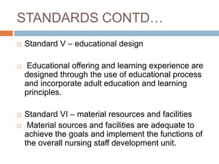 STANDARDS CONTD…
 Standard V – educational design
 Educational offering and learning experience are
designed through the use of educational process
and incorporate adult education and learning
principles.
 Standard VI – material resources and facilities
 Material sources and facilities are adequate to
achieve the goals and implement the functions of
the overall nursing staff development unit.
 