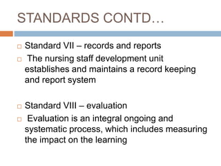 STANDARDS CONTD…
 Standard VII – records and reports
 The nursing staff development unit
establishes and maintains a record keeping
and report system
 Standard VIII – evaluation
 Evaluation is an integral ongoing and
systematic process, which includes measuring
the impact on the learning
 