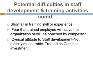 Potential difficulties in staff
development & training activities
contd…
 Shortfall in training skill or experience
 Fear that trained employee will leave the
organization or will be poached by competitor.
 Cynical attitude to Staff development-Not
directly measurable. Treated as Cost not
investment.
 