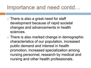 Importance and need contd…
 There is also a great need for staff
development because of rapid societal
changes and advancements in health
sciences.
 There is also marked change in demographic
characteristics of our population, increased
public demand and interest in health
promotion, increased specialization among
nursing personnel, research by medical and
nursing and other health professionals.
 