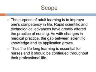 Scope
 The purpose of adult learning is to improve
one’s competency in life. Rapid scientific and
technological advances have greatly altered
the practice of nursing. As with changes in
medical practice, the gap between scientific
knowledge and its application grows.
 Thus the life long learning is essential for
nurses and it should be continued throughout
their professional life.
 