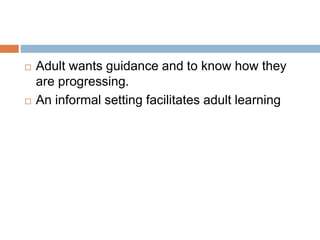  Adult wants guidance and to know how they
are progressing.
 An informal setting facilitates adult learning
 
