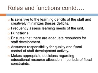 Roles and functions contd….
 Is sensitive to the learning deficits of the staff and
creatively minimizes theses deficits.
 Frequently assess learning needs of the unit.
 Functions:
 Ensures that there are adequate resources for
staff development.
 Assumes responsibility for quality and fiscal
control of staff development activity.
 Makes appropriate decisions regarding
educational resource allocation in periods of fiscal
constraints.
 