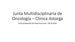 Junta Multidisciplinaria de
Oncología – Clínica Astorga
Casos propuestos por Mauricio Lema – 04.10.2016
 