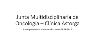 Junta Multidisciplinaria de
Oncología – Clínica Astorga
Casos propuestos por Mauricio Lema – 18.10.2016
 