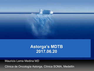 Astorga’s MDTB
2017.06.20
Mauricio Lema Medina MD
Clínica de Oncología Astorga, Clínica SOMA, Medellín
 
