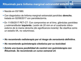 Rituximab para linfoma marginal extranodal estadío IIA
 Nacida en 03/1980.
 Con diagnóstico de linfoma marginal extranodal parotídeo derecho,
tratada en 02/08/2017 con parotidectomía.
 En 11/09/2017 PET-CT: Con compromiso en el timo, glándulas parotídea
y submandibular izquierda. Lesión de 20 mm en el cuadrante infero-
externo de la mama derecha (de significancia incierta): Se clasifica como
un estadío IIA, no voluminoso.
 No recomiendo radioterapia por el riesgo de xerostomía definitiva.
 No recomiendo quimioterapia citotóxica por su toxicidad.
 Existe una buena posibilidad de control con quimioterapia con
Rituximab. Se recomienda un curso semanal x4.
 