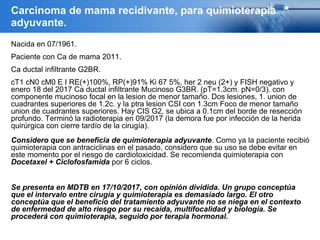 Nacida en 07/1961.
Paciente con Ca de mama 2011.
Ca ductal infiltrante G2BR.
cT1 cN0 cM0 E I RE(+)100%, RP(+)91% Ki 67 5%, her 2 neu (2+) y FISH negativo y
enero 18 del 2017 Ca ductal infiltrante Mucinoso G3BR. (pT=1.3cm. pN=0/3). con
componente mucinoso focal en la lesion de menor tamaño. Dos lesiones, 1. union de
cuadrantes superiores de 1.2c. y la ptra lesion CSI con 1.3cm Foco de menor tamaño
union de cuadrantes superiores. Hay CIS G2, se ubica a 0.1cm del borde de resección
profundo. Terminó la radioterapia en 09/2017 (la demora fue por infección de la herida
quirúrgica con cierre tardío de la cirugía).
Considero que se beneficia de quimioterapia adyuvante. Como ya la paciente recibió
quimioterapia con antraciclinas en el pasado, considero que su uso se debe evitar en
este momento por el riesgo de cardiotoxicidad. Se recomienda quimioterapia con
Docetaxel + Ciclofosfamida por 6 ciclos.
Se presenta en MDTB en 17/10/2017, con opinión dividida. Un grupo conceptúa
que el intervalo entre cirugía y quimioterapia es demasiado largo. El otro
conceptúa que el beneficio del tratamiento adyuvante no se niega en el contexto
de enfermedad de alto riesgo por su recaída, multifocalidad y biología. Se
procederá con quimioterapia, seguido por terapia hormonal.
Carcinoma de mama recidivante, para quimioterapia
adyuvante.
 
