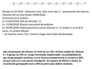 1916 2006
1020
19961986
3040
19761966
5060
19561946
7080
19361926
90100
2016
Nacido en 07/1934 - Alzheimer leve, falla renal tipo 3 - conspiración del silencio.
Paciente del servicio desde 19/04/2018.
Carcinoma de p´rostata.
En 21/03/2018: PSA de tamizaje: 11
En 11/04/2018: Biopsia transrectal de próstata.
En 16/04/2018: Adenocarcinoma acinar, Gleason 4 + 3, Grupo 3, en 6 de 8
cores, en ambos lóbulos
-- Se clasifica como cT2c, mínimo riesgo intermedio desfavorable.
Hay conspiración del silencio. Se trata de un cT2c, mínimo estado IIC, Gleason
4 + 3 (grupo 3), PSA 11, riesgo intermedio desfavorable. La probabilidad de
que tenga ganglios positivos si se le hiciera prostatectomía es cercana a 99%,
así que esta no es una opción inteligente. Se requiere de RM de 3 Teslas. Se
recomienda gamagrafía ósea y RM de pelvis para definir conducta.
 