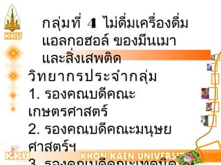 กลุ่มที่ 4 ไมดื่่มเครื่องดื่ม 
แอลกอฮอล์ ของมึนเมา 
และสิ่งเสพติด 
วิทยากรประจำากลุ่ม 
1. รองคณบดีคณะ 
เกษตรศาสตร์ 
2. รองคณบดีคณะมนุษย 
ศาสตร์ฯ 
3. รองคณบดีคณะเทคนิค 
 