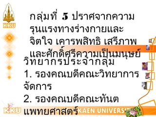 กลุ่มที่ 5 ปราศจากความ 
รุนแรงทางร่างกายและ 
จิตใจ เคารพสิทธิ เสรีภาพ 
และศักดิ์ศรีความเป็นมนุษย์ 
วิทยากรประจำากลุ่ม 
1. รองคณบดีคณะวิทยาการ 
จัดการ 
2. รองคณบดีคณะทันต 
แพทยศาสตร์ 
3. รองคณบดีคณะ วิทยาลัย 
 