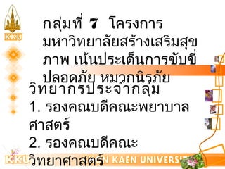 กลุ่มที่ 7 โครงการ 
มหาวิทยาลัยสร้างเสริมสุข 
ภาพ เน้นประเด็นการขับขี่ 
ปลอดภัย หมวกนิรภัย 
วิทยากรประจำากลุ่ม 
1. รองคณบดีคณะพยาบาล 
ศาสตร์ 
2. รองคณบดีคณะ 
วิทยาศาสตร์ 
3. ผู้อำานวยการกองกิจการ 
