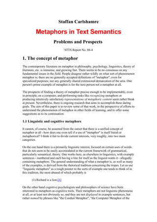 Staffan Carlshamre

           Metaphors in Text Semantics
                         Problems and Prospects
                                   STTS Report No. 88-4

1. The concept of metaphor
The contemporary literature on metaphor in philosophy, psychology, linguistics, theory of
literature, etc. is immense, and growing fast. There seems to be no consensus on any
fundamental issues in the field. People disagree rather wildly on what sort of phenomenon
metaphor is; there are no generally accepted definitions of quot;metaphorquot;, even for
specialized purposes; nor any generally shared extensional demarcation of the area. One
person's prime example of metaphor is for the next person not a metaphor at all.

The prospects of finding a theory of metaphor precise enough to be implementable, even
in principle, on a computer, and performing tasks like recognizing metaphors or
producing intuitively satisfactory representations of metaphoric content seem rather bleak
at present. Nevertheless, there is ongoing research that aims to accomplish these daring
goals. The aim of this paper is to review some of that work, in the perspective of efforts to
understand the phenomenon of metaphor in other fields of learning, and to offer some
suggestions as to its continuation.

1.1 Linguistic and cognitive metaphors

It cannot, of course, be assumed from the outset that there is a unified concept of
metaphor at all - how does one even tell if a use of quot;metaphorquot; is itself literal or
metaphorical? I think it fair to divide current interests, very roughly, into two main
categories.

On the one hand there is a primarily linguistic interest, focused on certain uses of words
that do not seem to be easily accomodated in the current framework of grammatical,
particularly semantical, theory. One works here, as elsewhere in linguistics, with example
sentences - numbered and each having a line for itself as the linguist wants it - allegedly
containing metaphors. The general understanding of what a metaphor is, as well as many
of the examples, is derived from the rhetorical tradition concerning the tropes. Let us use
quot;linguistic metaphorsquot; as a rough pointer to the sorts of example one tends to think of in
this tradition, the most abused of which probably is

       (1) Richard is a lion.[1]

On the other hand cognitive psychologists and philosophers of science have been
interested in metaphors as cognitive tools. Their metaphors are not linguistic phenomena
at all, or at least not obviously so, and they are not displayed in example sentences, but
rather named by phrases like quot;the Conduit Metaphorquot;, quot;the Computer Metaphor of the
 