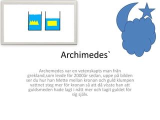 Archimedes`
Archemedes var en vetenskapts man från
grekland,som levde för 2000år sedan, uppe på bilden
ser du hur han Mette mellan kronan och guld klumpen
vattnet steg mer för kronan så att då visste han att
guldsmeden hade lagt i nått mer och tagit guldet för
sig själv.
 