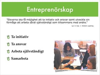 Entreprenörskap
Ta initiativ!
Ta ansvar!
Arbeta självständigt!
Samarbeta
”Eleverna ska få möjlighet att ta initiativ och ansvar samt utveckla sin
förmåga att arbeta såväl självständigt som tillsammans med andra.”
Lgr 11 kap. 1: Skolans uppdrag
 