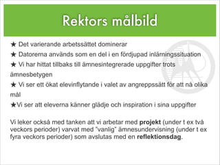Rektors målbild
★ Det varierande arbetssättet dominerar
★ Datorerna används som en del i en fördjupad inlärningssituation
★ Vi har hittat tillbaks till ämnesintegrerade uppgifter trots
ämnesbetygen
★ Vi ser ett ökat elevinflytande i valet av angreppssätt för att nå olika
mål
★Vi ser att eleverna känner glädje och inspiration i sina uppgifter
!
Vi leker också med tanken att vi arbetar med projekt (under t ex två
veckors perioder) varvat med ”vanlig” ämnesundervisning (under t ex
fyra veckors perioder) som avslutas med en reflektionsdag.
 
