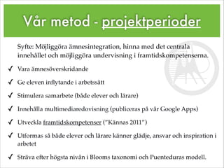 Vår metod - projektperioder
Syfte: Möjliggöra ämnesintegration, hinna med det centrala
innehållet och möjliggöra undervisning i framtidskompetenserna.!
✓ Vara ämnesöverskridande!
✓ Ge eleven inﬂytande i arbetssätt!
✓ Stimulera samarbete (både elever och lärare)!
✓ Innehålla multimediaredovisning (publiceras på vår Google Apps)!
✓ Utveckla framtidskompetenser (”Kännas 2011”)!
✓ Utformas så både elever och lärare känner glädje, ansvar och inspiration i
arbetet!
✓ Sträva efter högsta nivån i Blooms taxonomi och Puenteduras modell.
 