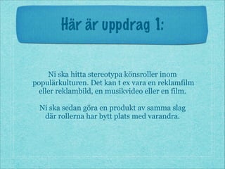 Här är uppdrag 1:
Ni ska hitta stereotypa könsroller inom
populärkulturen. Det kan t ex vara en reklamfilm
eller reklambild, en musikvideo eller en film.
!
Ni ska sedan göra en produkt av samma slag
där rollerna har bytt plats med varandra.
 