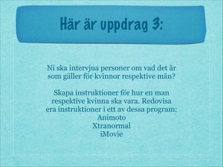 Här är uppdrag 3:
Ni ska intervjua personer om vad det är
som gäller för kvinnor respektive män?
!
Skapa instruktioner för hur en man
respektive kvinna ska vara. Redovisa
era instruktioner i ett av dessa program:
Animoto
Xtranormal
iMovie
 