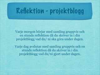 Reﬂektion - projektblogg
Varje morgon börjar med samling gruppvis och
en stunds reflektion då du skriver in i din
projektblogg vad du/ ni ska göra under dagen.
!
Varje dag avslutas med samling gruppvis och en
stunds reflektion då du skriver in i din
projektblogg vad du/ni gjort under dagen.
 