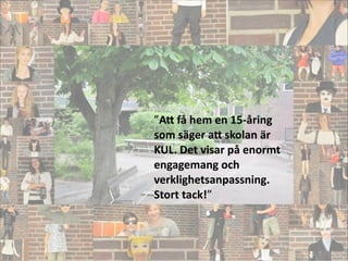 ”A5	
  få	
  hem	
  en	
  15-­‐åring	
  
som	
  säger	
  a5	
  skolan	
  är	
  
KUL.	
  Det	
  visar	
  på	
  enormt	
  
engagemang	
  och	
  
verklighetsanpassning.	
  
Stort	
  tack!”
!
 