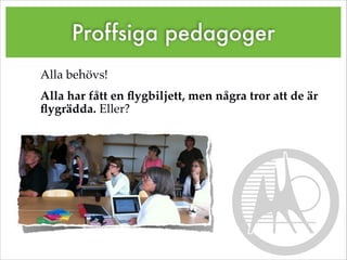 Proffsiga pedagoger
Alla behövs!!
Alla har fått en ﬂygbiljett, men några tror att de är
ﬂygrädda. Eller?!
 