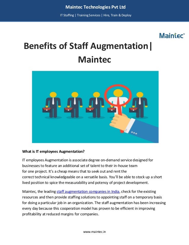 www.maintec.in
Benefits of Staff Augmentation|
Maintec
What is IT employees Augmentation?
IT employees Augmentation is associate degree on-demand service designed for
businesses to feature an additional set of talent to their in-house team
for one project. It’s a cheap means that to seek out and rent the
correct technical knowledgeable on a versatile basis. You’ll be able to stock up a short
lived position to spice the measurability and potency of project development.
Maintec, the leading staff augmentation companies in India, check for the existing
resources and then provide staffing solutions to appointing staff on a temporary basis
for doing a particular job in an organization. The staff augmentation has been increasing
every day because this cooperation model has proven to be efficient in improving
profitability at reduced margins for companies.
Maintec Technologies Pvt Ltd
IT Staffing | Training Services | Hire, Train & Deploy
I
I
IT
 