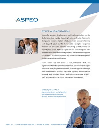 STAFF AUGMENTATION
                                                   Successful project development and implementation can be
                                                   challenging in a rapidly changing business climate. Aggressive
                                                   design and implementation schedules might be overwhelming
                                                   and beyond your staff’s bandwidth. Complex corporate
                                                   missions can arise and be time consuming. Staff turnover can
                                                   impact production. ASPEO’s expert on-site consulting and staff
                                                   augmentation services will mitigate risks while controlling costs.
                                                   Our experts can ramp up to meet any IT or software development
                                                   challenge rapidly and efﬁciently.

                                                   That’s where we can make a real difference. With our
                                                   RightSource™ Staff Augmentation Services, you will receive expert
                                                   assistance with project management, custom application design
                                                   and development, quality assurance, system administration,
                                                   network and interface issues, and rollout assistance. ASPEO’s
                                                   Staff Augmentation Service is there when you need us.




                                                   ASPEO’s RightSource™ Staff
                                                   Augmentation Service has highly-skilled
                                                   and trained talent with substantial
                                                   technical, ﬁeld and industry experience.




ASPEO, Inc. : 277 Fairfield Road, Suite 220 : Fairfield, NJ 07004 : Telephone 866.58.ASPEO : Fax 973.227.9342 : www.aspeo.com
 