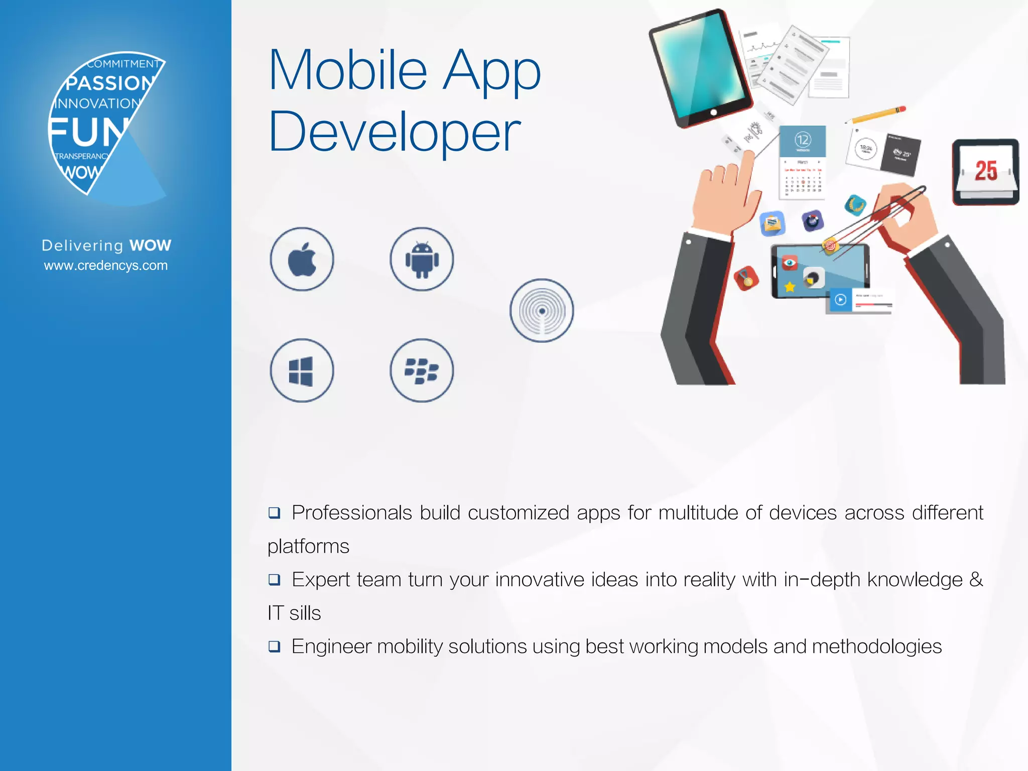 www.credencys.com
Mobile App
Developer
 Professionals build customized apps for multitude of devices across different
platforms
 Expert team turn your innovative ideas into reality with in-depth knowledge &
IT sills
 Engineer mobility solutions using best working models and methodologies
 