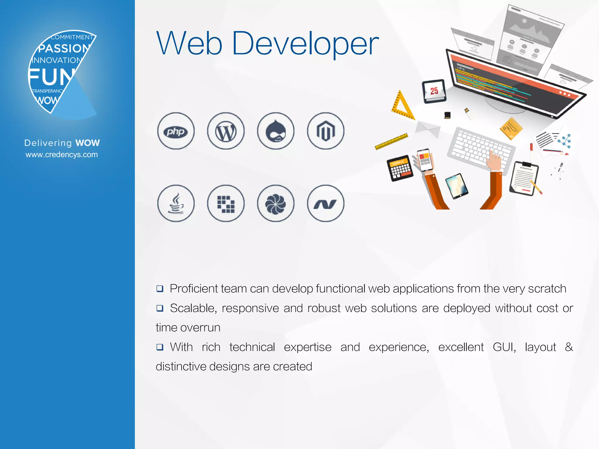 www.credencys.com
Web Developer
 Proficient team can develop functional web applications from the very scratch
 Scalable, responsive and robust web solutions are deployed without cost or
time overrun
 With rich technical expertise and experience, excellent GUI, layout &
distinctive designs are created
 