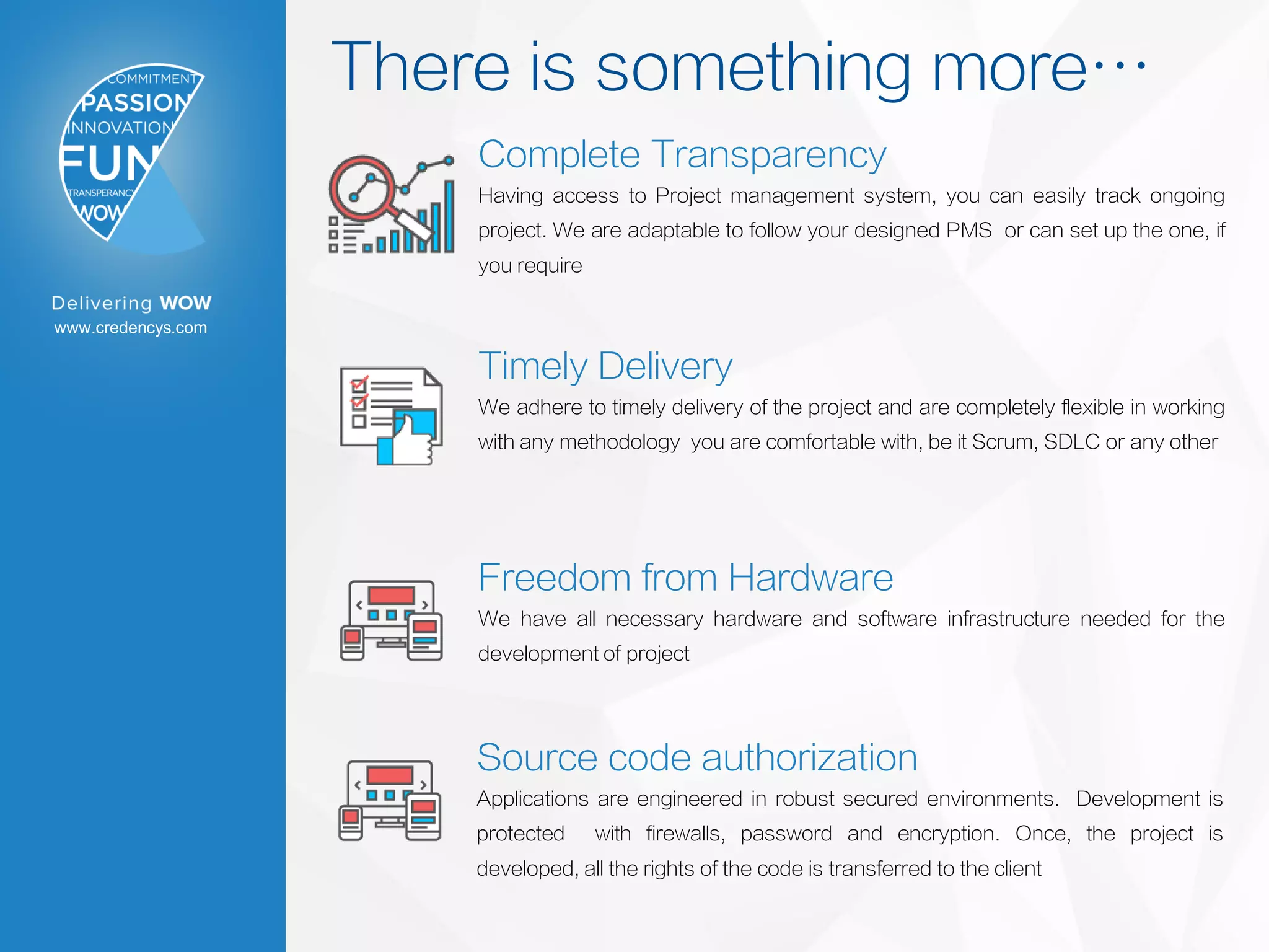 www.credencys.com
There is something more…
Complete Transparency
Having access to Project management system, you can easily track ongoing
project. We are adaptable to follow your designed PMS or can set up the one, if
you require
Timely Delivery
We adhere to timely delivery of the project and are completely flexible in working
with any methodology you are comfortable with, be it Scrum, SDLC or any other
Freedom from Hardware
We have all necessary hardware and software infrastructure needed for the
development of project
Source code authorization
Applications are engineered in robust secured environments. Development is
protected with firewalls, password and encryption. Once, the project is
developed, all the rights of the code is transferred to the client
 
