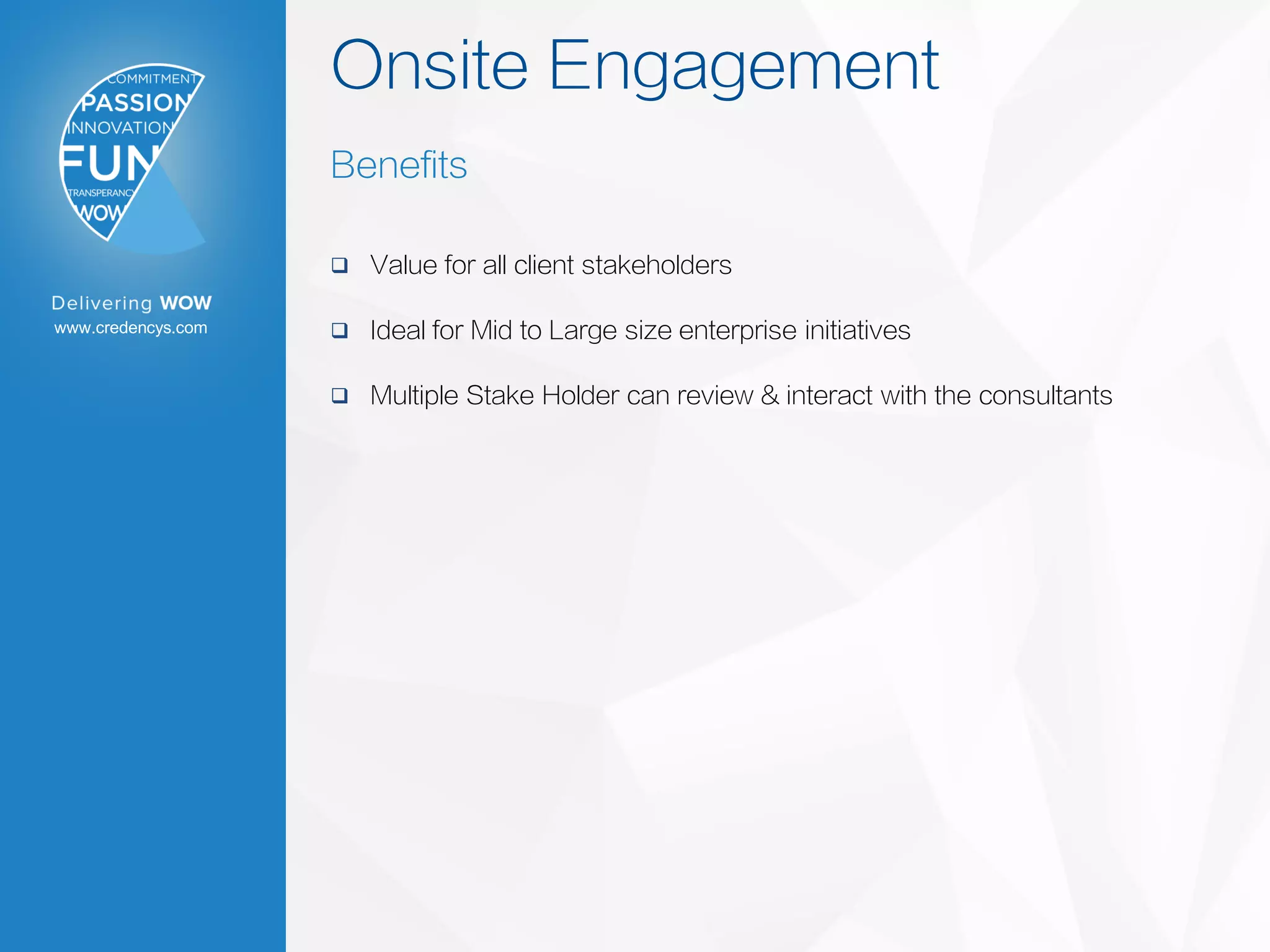 www.credencys.com
Onsite Engagement
Benefits
 Value for all client stakeholders
 Ideal for Mid to Large size enterprise initiatives
 Multiple Stake Holder can review & interact with the consultants
 