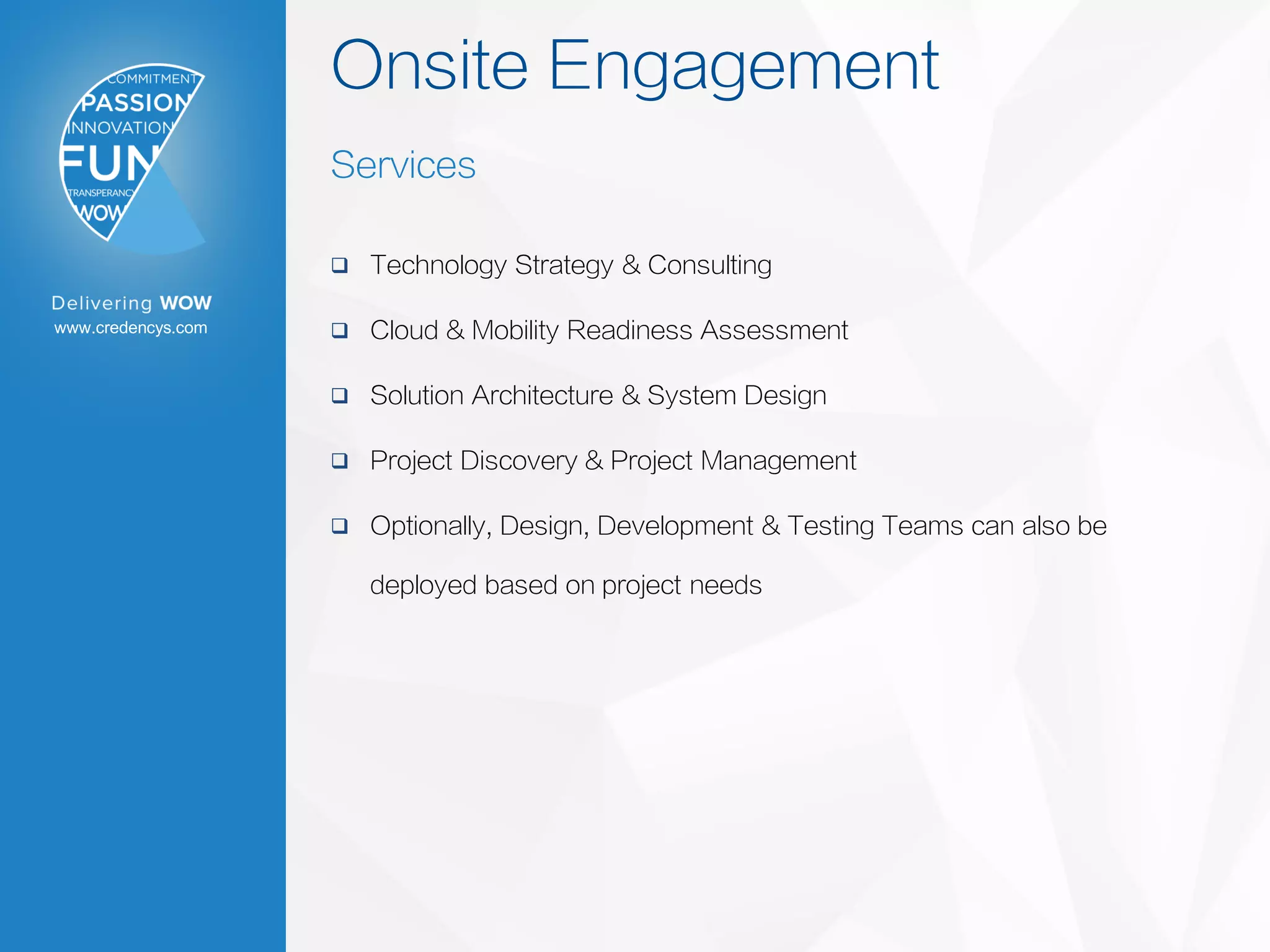 www.credencys.com
Onsite Engagement
Services
 Technology Strategy & Consulting
 Cloud & Mobility Readiness Assessment
 Solution Architecture & System Design
 Project Discovery & Project Management
 Optionally, Design, Development & Testing Teams can also be
deployed based on project needs
 