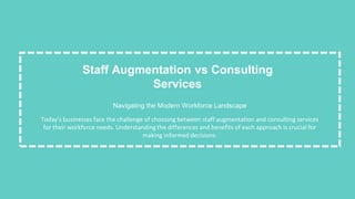 Staff Augmentation vs Consulting
Services
Navigating the Modern Workforce Landscape
Today's businesses face the challenge of choosing between staff augmentation and consulting services
for their workforce needs. Understanding the differences and benefits of each approach is crucial for
making informed decisions.
 