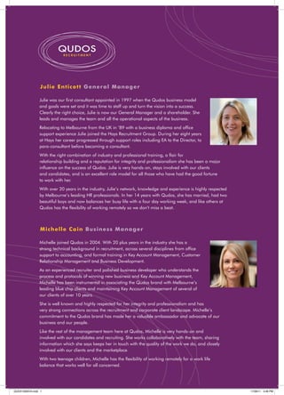 QUDOS
                            RECRUITMENT




                Ju l i e Ent icot t G e ne ra l Manager

                Julie was our ﬁrst consultant appointed in 1997 when the Qudos business model
                and goals were set and it was time to staff up and turn the vision into a success.
                Clearly the right choice, Julie is now our General Manager and a shareholder. She
                leads and manages the team and all the operational aspects of the business.
                Relocating to Melbourne from the UK in ’89 with a business diploma and ofﬁce
                support experience Julie joined the Hays Recruitment Group. During her eight years
                at Hays her career progressed through support roles including EA to the Director, to
                para-consultant before becoming a consultant.
                With the right combination of industry and professional training, a ﬂair for
                relationship building and a reputation for integrity and professionalism she has been a major
                inﬂuence on the success of Qudos. Julie is very hands-on, stays involved with our clients
                and candidates, and is an excellent role model for all those who have had the good fortune
                to work with her.
                With over 20 years in the industry, Julie’s network, knowledge and experience is highly respected
                by Melbourne’s leading HR professionals. In her 14 years with Qudos, she has married, had two
                beautiful boys and now balances her busy life with a four day working week, and like others at
                Qudos has the ﬂexibility of working remotely so we don’t miss a beat.



                Mi c h elle Ca in B us ine s s Manager

                Michelle joined Qudos in 2004. With 20 plus years in the industry she has a
                strong technical background in recruitment, across several disciplines from ofﬁce
                support to accounting, and formal training in Key Account Management, Customer
                Relationship Management and Business Development.
                As an experienced recruiter and polished business developer who understands the
                process and protocols of winning new business and Key Account Management,
                Michelle has been instrumental in associating the Qudos brand with Melbourne’s
                leading blue chip clients and maintaining Key Account Management of several of
                our clients of over 10 years.
                She is well known and highly respected for her integrity and professionalism and has
                very strong connections across the recruitment and corporate client landscape. Michelle’s
                commitment to the Qudos brand has made her a valuable ambassador and advocate of our
                business and our people.
                Like the rest of the management team here at Qudos, Michelle is very hands-on and
                involved with our candidates and recruiting. She works collaboratively with the team, sharing
                information which she says keeps her in touch with the quality of the work we do, and closely
                involved with our clients and the marketplace.
                With two teenage children, Michelle has the ﬂexibility of working remotely for a work life
                balance that works well for all concerned.




QUDX10005V4.indd 1                                                                                                  17/06/11 3:48 PM
 