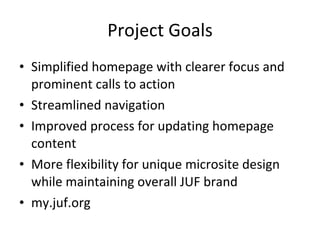 Project Goals Simplified homepage with clearer focus and prominent calls to action Streamlined navigation Improved process for updating homepage content  More flexibility for unique microsite design while maintaining overall JUF brand my.juf.org 