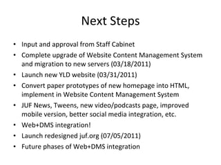 Next Steps Input and approval from Staff Cabinet Complete upgrade of Website Content Management System and migration to new servers (03/18/2011) Launch new YLD website (03/31/2011) Convert paper prototypes of new homepage into HTML, implement in Website Content Management System JUF News, Tweens, new video/podcasts page, improved mobile version, better social media integration, etc. Web+DMS integration! Launch redesigned juf.org (07/05/2011) Future phases of Web+DMS integration 