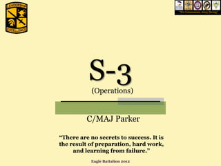 “We Commission, Army Strong”




           S-3
            (Operations)


          C/MAJ Parker

“There are no secrets to success. It is
the result of preparation, hard work,
     and learning from failure.”
           Eagle Battalion 2012
 