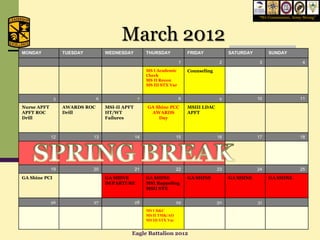 “We Commission, Army Strong”




                                          March 2012
MONDAY             TUESDAY          WEDNESDAY          THURSDAY              FRIDAY            SATURDAY        SUNDAY

                                                                         1                 2              3                    4
                                                       MS I Academic         Counseling
                                                       Check
                                                       MS II Recon
                                                       MS III STX Var


               5                6                  7                    8                  9              10                  11
Nurse APFT         AWARDS ROC       MSI-II APFT        GA Shine PCC          MSIII LDAC
APFT ROC           Drill            HT/WT               AWARDS               APFT
Drill                               Failures               Day



             12              13                   14                    15                16              17                  18




             19              20                   21                    22                23              24                  25
GA Shine PCI                        GA SHINE           GA SHINE              GA SHINE          GA SHINE        GA SHINE
                                    DEPARTURE          MSI Rappeling
                                                       MSII STX


             26              27                   28                    29                30              31
                                                       MS I D&C
                                                       MS II TMK/AO
                                                       MS III STX Var


                                              Eagle Battalion 2012
 