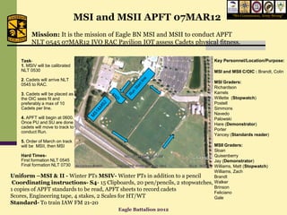 MSI and MSII APFT 07MAR12                               “We Commission, Army Strong”




         Mission: It is the mission of Eagle BN MSI and MSII to conduct APFT
         NLT 0545 07MAR12 IVO RAC Pavilion IOT assess Cadets physical fitness.

    Task-                                                                         Key Personnel/Location/Purpose:
    1. MSIV will be calibrated
    NLT 0530                                                                      MSI and MSII C/OIC : Brandt, Colin
    2. Cadets will arrive NLT
                                                                                  MSI Graders:
    0545 to RAC.
                                                                                  Richardson
    3. Cadets will be placed as                                                   Karrels
    the OIC sees fit and                                                          Willette (Stopwatch)
    preferably a max of 10                                                        Postell
    Cadets per line.                                                              Simmons
                                                                                  Navedo
    4. APFT will begin at 0600.                                                   Palowski
    Once PU and SU are done                                                       Hare (Demonstrator)
    cadets will move to track to
                                                                                  Porter
    conduct Run.
                                                                                  Yancey (Standards reader)
    5. Order of March on track
    will be MSII, then MSI                                                    MSII Graders:
                                                                              Sloan
    Hard Times-                                                               Quisenberry
    First formation NLT 0545                                                  Jay (Demonstrator)
    Final formation NLT 0730                                                  Williams, Matt (Stopwatch)
                                                                              Williams, Zach
Uniform –MSI & II - Winter PTs MSIV- Winter PTs in addition to a pencil       Brandt
 Coordinating instructions- S4- 15 Clipboards, 20 pen/pencils, 2 stopwatches, Walker
                                                                              Brinson
1 copies of APFT standards to be read, APFT sheets to record cadets
                                                                              Feliciano
Scores, Engineering tape, 4 stakes, 2 Scales for HT/WT                        Gale
Standard- To train IAW FM 21-20
                                           Eagle Battalion 2012
 