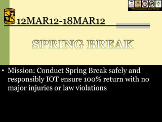 “We Commission, Army Strong”




    12MAR12-18MAR12



• Mission: Conduct Spring Break safely and
  responsibly IOT ensure 100% return with no
  major injuries or law violations



                                    February 6, 2009              18
 