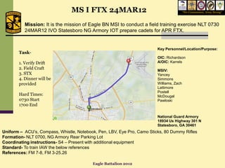 MS I FTX 24MAR12                                          “We Commission, Army Strong”



          Mission: It is the mission of Eagle BN MSI to conduct a field training exercise NLT 0730
          24MAR12 IVO Statesboro NG Armory IOT prepare cadets for APR FTX.


                                                                         Key Personnel/Location/Purpose:
       Task-
                                                                         OIC: Richardson
       1. Verify Drift                                                   A/OIC: Karrels
       2. Field Craft                                                    MSIV:
       3. STX                                                            Yancey
       4. Dinner will be                                                 Simmons
       provided                                                          Williams, Zach
                                                                         Lattimore
                                                                         Postell
       Hard Times:                                                       McDougal
       0730 Start                                                        Pawloski
       1700 End

                                                                         National Guard Armory
                                                                         18934 Us Highway 301 N
                                                                         Statesboro, GA 30461
Uniform – ACU’s, Compass, Whistle, Notebook, Pen, LBV, Eye Pro, Camo Sticks, 80 Dummy Rifles
Formation- NLT 0700, NG Armory Rear Parking Lot
Coordinating instructions- S4 – Present with additional equipment
Standard- To train IAW the below references
References: FM 7-8, FM 3-25.26

                                          Eagle Battalion 2012
 