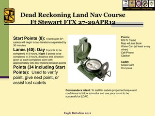 “We Commission, Army Strong”



      Dead Reckoning Land Nav Course
        Ft Stewart FTX 27-29APR12

                                                                                             Points:
Start Points (8): 5 lanes per SP,                                                            MS IV Cadet
cadets will begin in two iterations separated by                                             Map w/Lane Book
30 minutes                                                                                   Water Can (at least every
Lanes (40): Day 8 points to be                                                               other)
completed in 5 hours, Night 5 points to be                                                   Cell Phone
completed in 3 hours, distance and direction                                                 Clacker
given at each completed point with
approximately 300-800 meters between points                                                  Cadet:
                                                                                             Score Card
Points (34 including Start                                                                   Compass
Points): Used to verify
point, give next point, or
assist lost cadets
                                               Commanders Intent: To instill in cadets proper technique and
                                               confidence to follow azimuths and use pace count to be
                                               successful at LDAC.




                                             Eagle Battalion 2012
 
