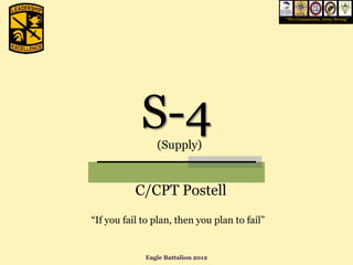 “We Commission, Army Strong”




            S-4 (Supply)


           C/CPT Postell
“If you fail to plan, then you plan to fail”


             Eagle Battalion 2012
 