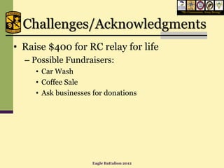 “We Commission, Army Strong”




  Challenges/Acknowledgments
• Raise $400 for RC relay for life
  – Possible Fundraisers:
     • Car Wash
     • Coffee Sale
     • Ask businesses for donations




                     Eagle Battalion 2012
 