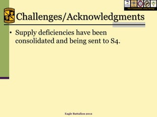 “We Commission, Army Strong”




  Challenges/Acknowledgments
• Supply deficiencies have been
  consolidated and being sent to S4.




                 Eagle Battalion 2012
 